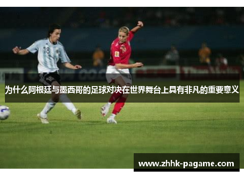 为什么阿根廷与墨西哥的足球对决在世界舞台上具有非凡的重要意义 为什么阿根廷与墨西哥的足球对决在世界舞台上具有非凡的重要意义