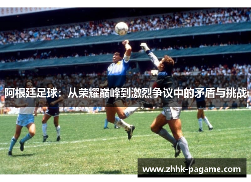 阿根廷足球:从荣耀巅峰到激烈争议中的矛盾与挑战 阿根廷足球:从荣耀巅峰到激烈争议中的矛盾与挑战