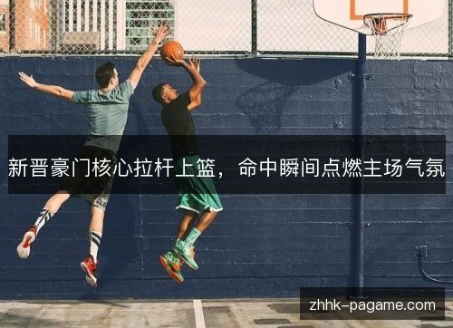 新晋豪门核心拉杆上篮，命中瞬间点燃主场气氛
